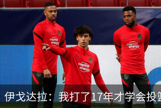 伊戈达拉：我打了17年才学会投篮 没接受过姿势训练全靠自己摸索