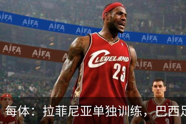 每体：拉菲尼亚单独训练，巴西足协表示这只是出于负荷管理考量